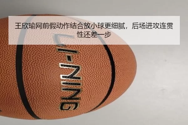 王欣瑜网前假动作结合放小球更细腻，后场进攻连贯性还差一步